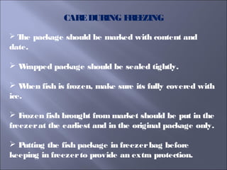 CAREDURING FREEZING
 The package should be marked with content and
date.
 Wrapped package should be sealed tightly.
 When fish is frozen, make sure its fully covered with
ice.
 Frozen fish brought from market should be put in the
freezerat the earliest and in the original package only.
 Putting the fish package in freezerbag before
keeping in freezerto provide an extra protection.
 