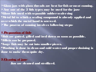 Glass jars with glass threads are best forfish ormeat canning.
Any one of the 2 lids types may be used forthe jars-
Glass lids used with separable rubbersealerring
Metal lid to which a sealing compound is already applied and
overwhich the metal band is screwed.
The process of canning involves following steps-
1.Preparation of fish-
Fish are gutted, gilled and iced down as soon as possible.
Fillets can be prepared.
Large fish may be cut into smallerpieces.
Washing is done in clean and cold waterand properdraining is
done to make them quite dry.
2.Cleaning of jars-
Jars are cleaned and sterilized.
 