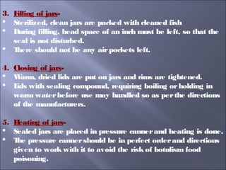3. Filling of jars-
 Sterilized, clean jars are packed with cleaned fish
 During filling, head space of an inch must be left, so that the
seal is not disturbed.
 There should not be any airpockets left.
4. Closing of jars-
 Warm, dried lids are put on jars and rims are tightened.
 Lids with sealing compound, requiring boiling orholding in
warm waterbefore use may handled so as perthe directions
of the manufacturers.
5. Heating of jars-
 Sealed jars are placed in pressure cannerand heating is done.
 The pressure cannershould be in perfect orderand directions
given to work with it to avoid the risk of botulism food
poisoning.
 