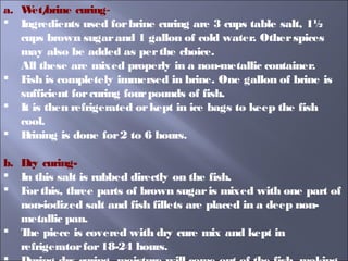 a. Wet/brine curing-
 Ingredients used forbrine curing are 3 cups table salt, 1½
cups brown sugarand 1 gallon of cold water. Otherspices
may also be added as perthe choice.
All these are mixed properly in a non-metallic container.
 Fish is completely immersed in brine. One gallon of brine is
sufficient forcuring fourpounds of fish.
 It is then refrigerated orkept in ice bags to keep the fish
cool.
 Brining is done for2 to 6 hours.
b. Dry curing-
 In this salt is rubbed directly on the fish.
 Forthis, three parts of brown sugaris mixed with one part of
non-iodized salt and fish fillets are placed in a deep non-
metallic pan.
 The piece is covered with dry cure mix and kept in
refrigeratorfor18-24 hours.
 