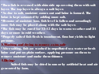 Then fish is reversed with skin side up covering them with salt
layer. The top layeris always a salt layer.
As due to salt, moisture comes out and brine is formed. The
brine is kept saturated by adding more salt.
Because of moisture loss, fish level is fallen and accordingly
more fish may be placed along with the salt layer.
The fish may be cured for12-15 days in warm weatherand 21
days ormore in cold weather.
Properly salted fish flesh is translucent, firm but yields to light
pressure.
3.Washing and drying to remove extra salt-
Aftersalting, fish are washed in unpolluted sea waterorfresh
brine and put on plain surface, applying pressure on them to
remove moisture and make them thinner.
4.Drying-
Salted fish may be dried in sun orby artificial heat and air
generated by fans.
 