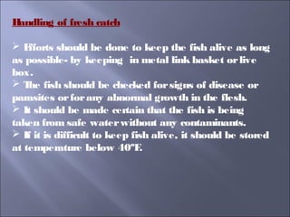 Handling of fresh catch
 Efforts should be done to keep the fish alive as long
as possible- by keeping in metal link basket orlive
box.
 The fish should be checked forsigns of disease or
parasites orforany abnormal growth in the flesh.
 It should be made certain that the fish is being
taken from safe waterwithout any contaminants.
 If it is difficult to keep fish alive, it should be stored
at temperature below 40ºF.
 