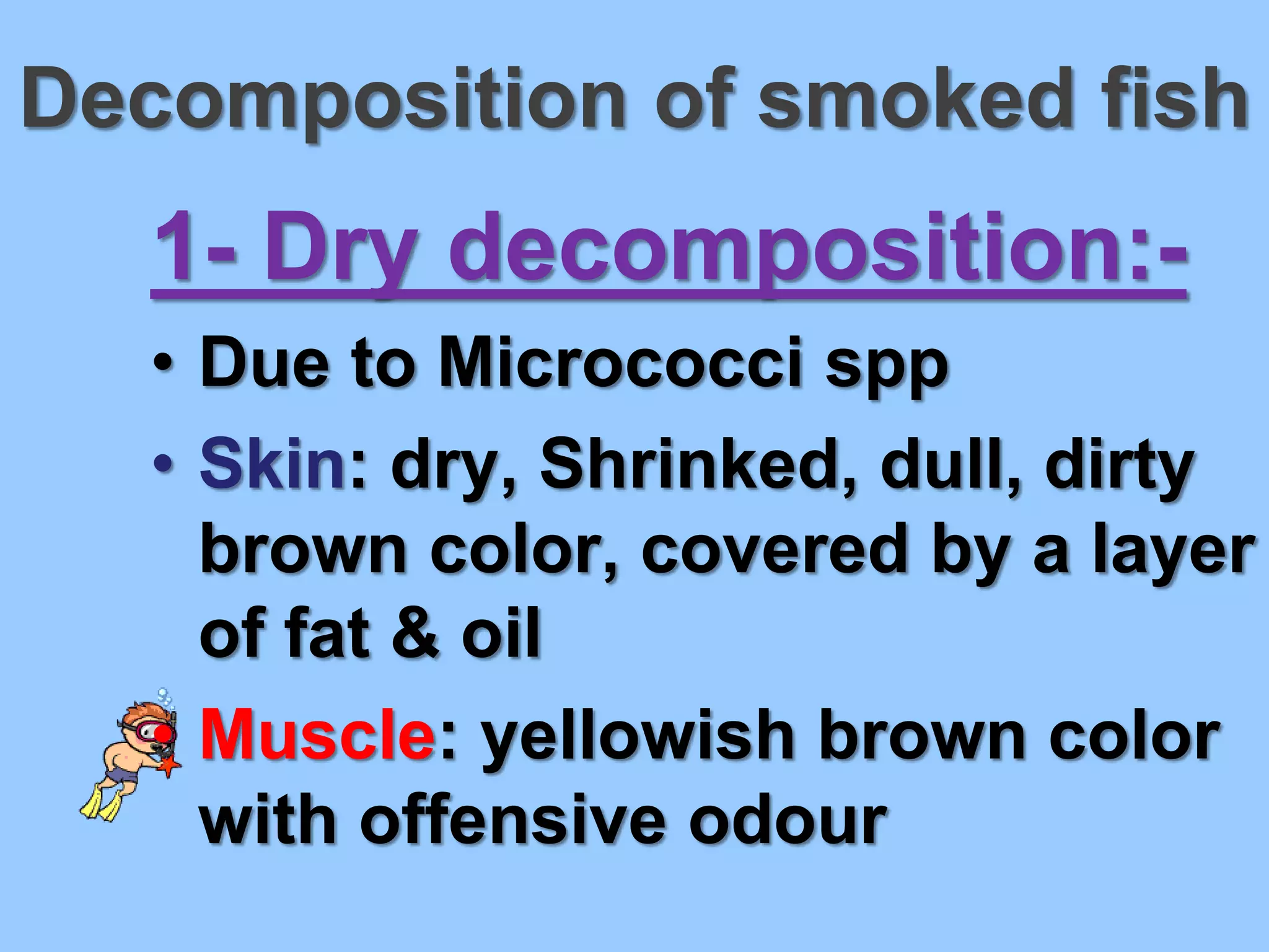 Decomposition of smoked fish
   1- Dry decomposition:-
   • Due to Micrococci spp
   • Skin: dry, Shrinked, dull, dirty
     brown color, covered by a layer
     of fat & oil
   • Muscle: yellowish brown color
     with offensive odour
 