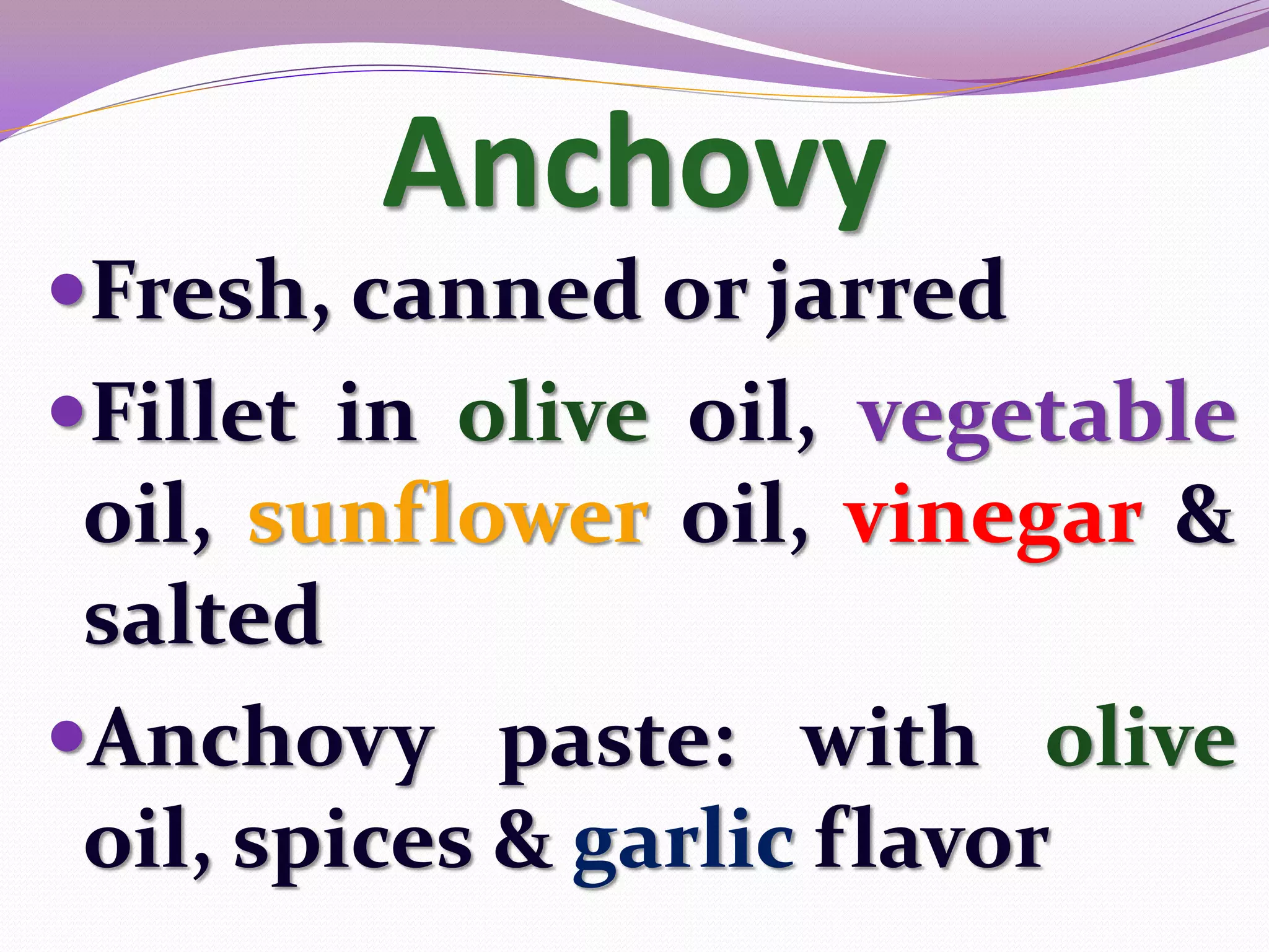 Anchovy
Fresh, canned or jarred
Fillet in olive oil, vegetable
 oil, sunflower oil, vinegar &
 salted
Anchovy paste: with olive
 oil, spices & garlic flavor
 