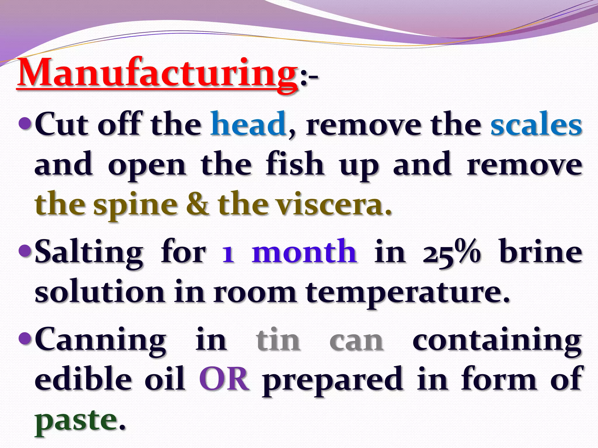 Manufacturing:-
Cut off the head, remove the scales
 and open the fish up and remove
 the spine & the viscera.
Salting for 1 month in 25% brine
 solution in room temperature.
Canning in tin can containing
 edible oil OR prepared in form of
 paste.
 