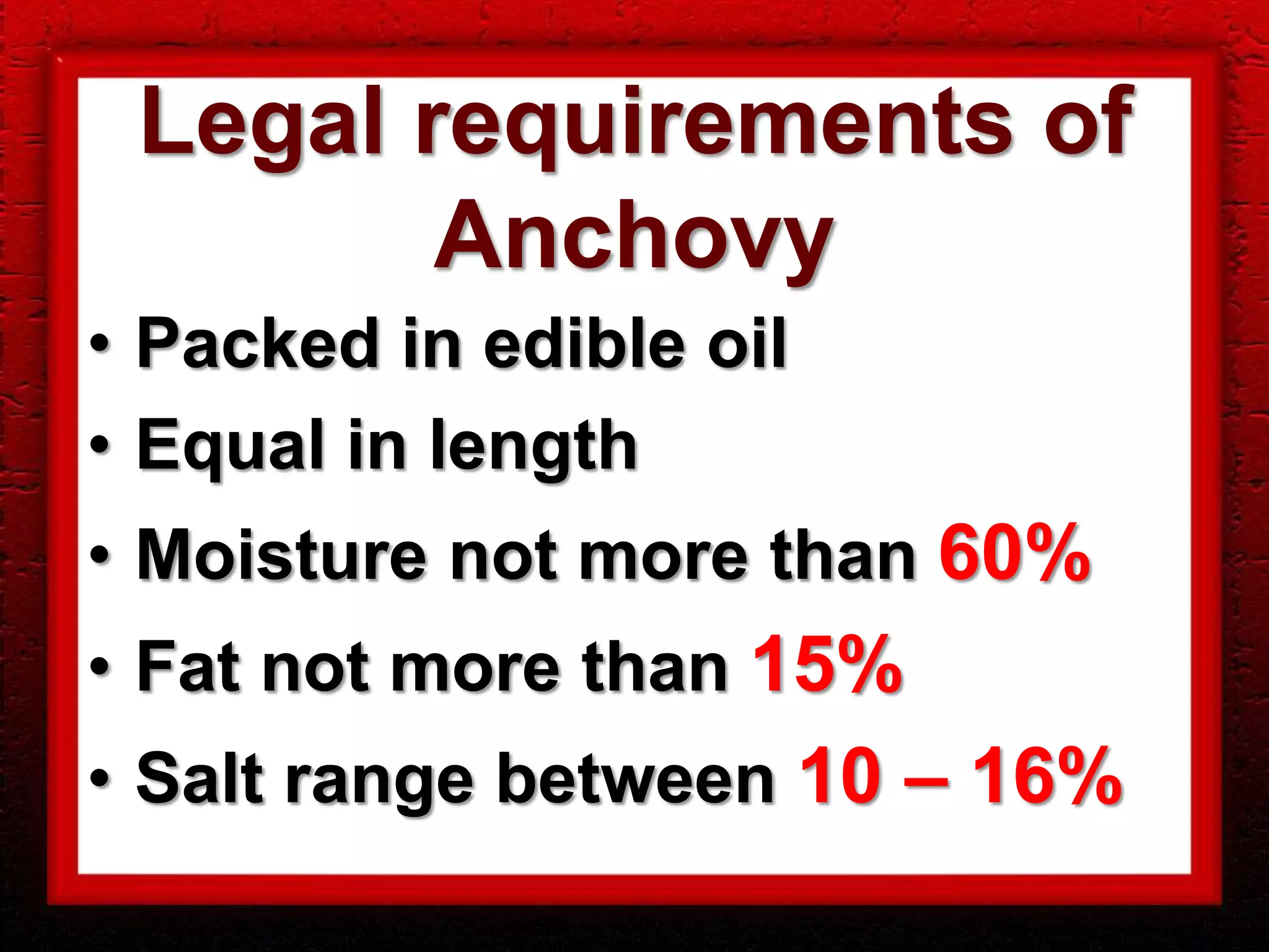 Legal requirements of
        Anchovy
• Packed in edible oil
• Equal in length
• Moisture not more than 60%
• Fat not more than 15%
• Salt range between 10 – 16%
 