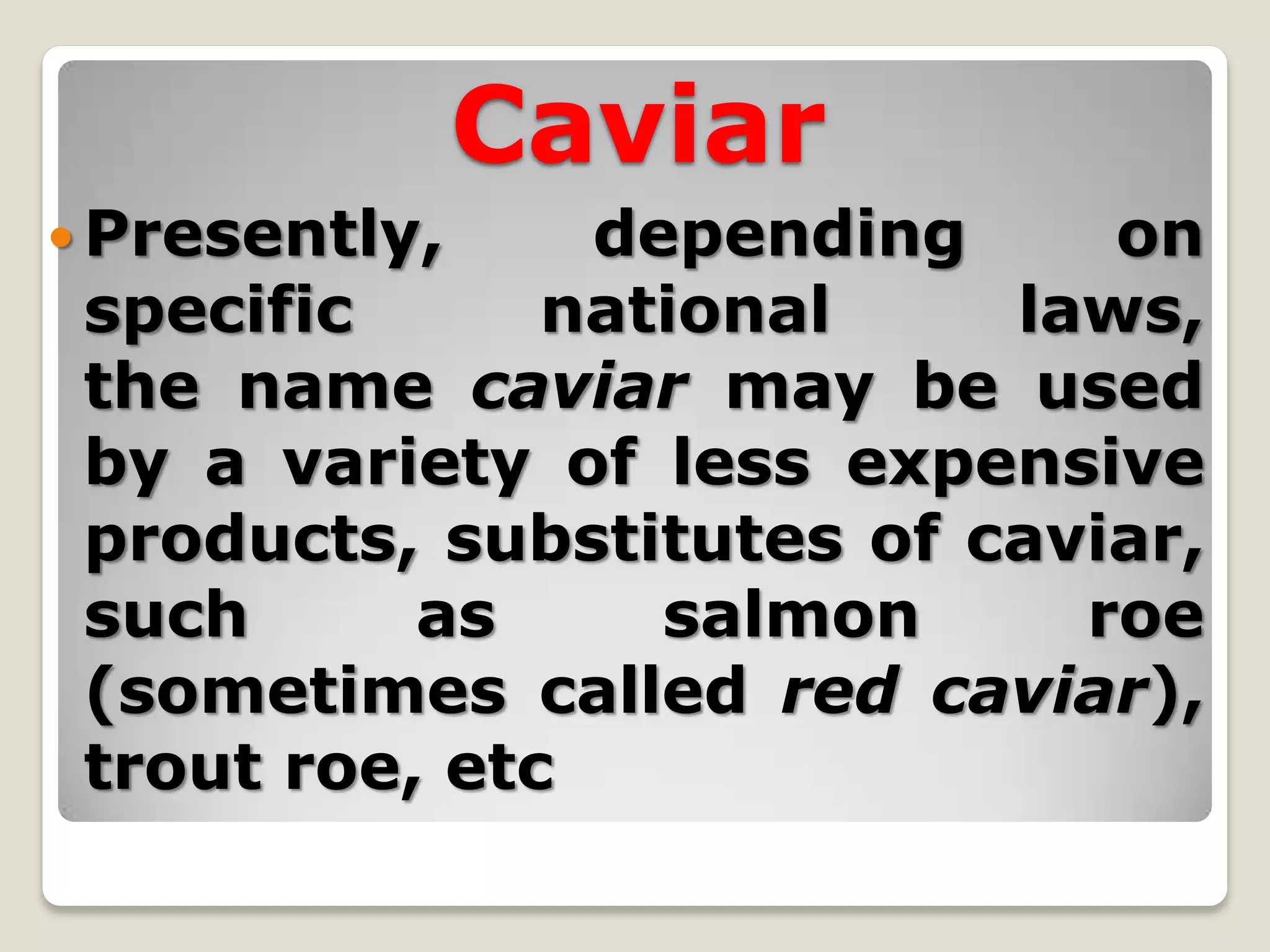 Caviar
 Presently,    depending     on
 specific      national    laws,
 the name caviar may be used
 by a variety of less expensive
 products, substitutes of caviar,
 such      as     salmon     roe
 (sometimes called red caviar),
 trout roe, etc
 