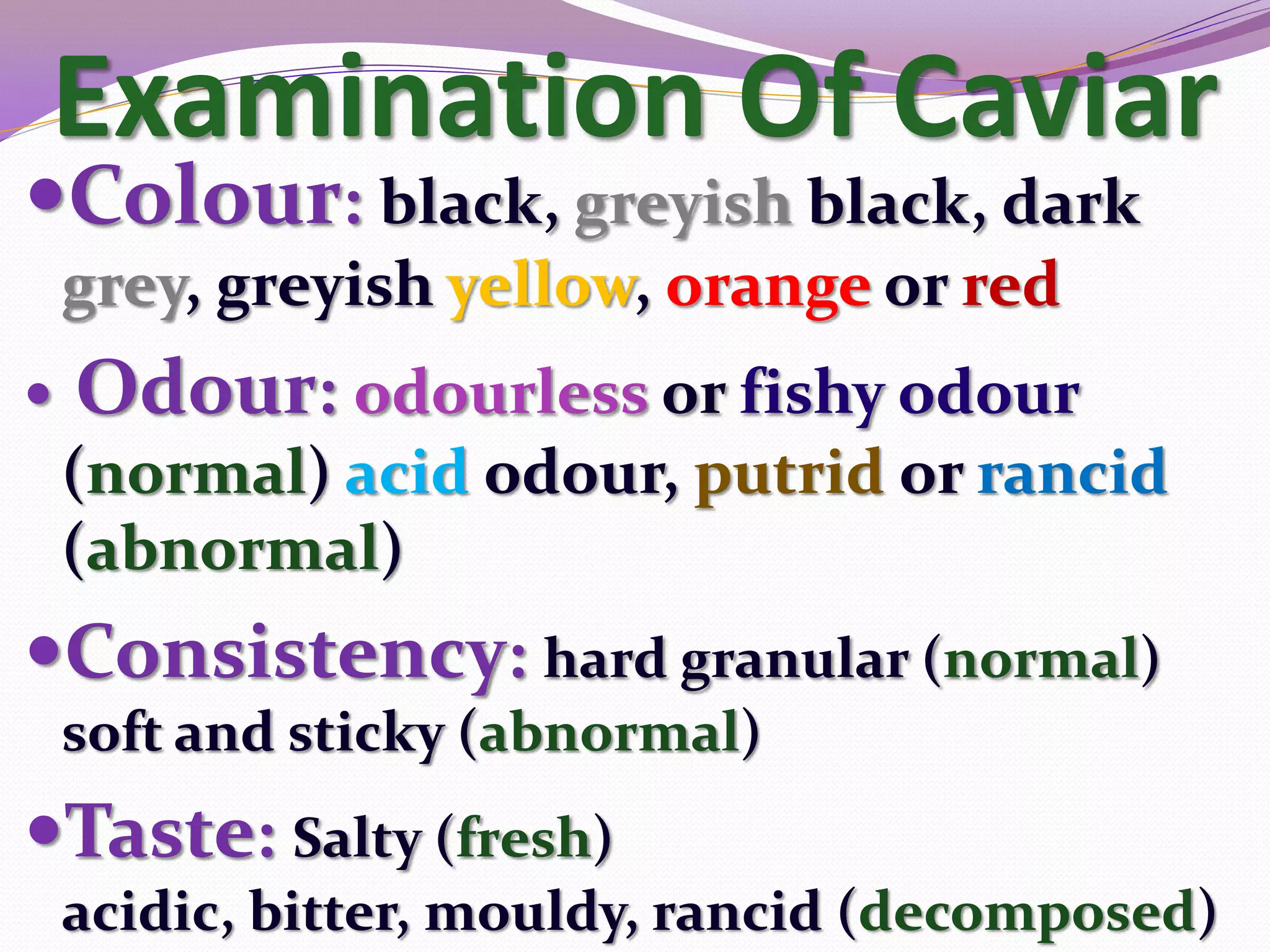 Examination Of Caviar
Colour: black, greyish black, dark
    grey, greyish yellow, orange or red
   Odour: odourless or fishy odour
    (normal) acid odour, putrid or rancid
    (abnormal)
Consistency: hard granular (normal)
    soft and sticky (abnormal)
Taste: Salty (fresh)
    acidic, bitter, mouldy, rancid (decomposed)
 