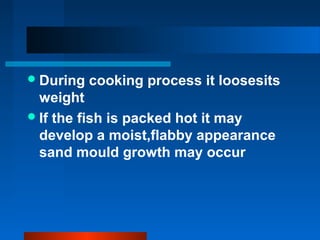 During cooking process it loosesits
weight
If the fish is packed hot it may
develop a moist,flabby appearance
sand mould growth may occur
 