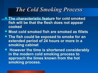 The Cold Smoking ProcessThe Cold Smoking Process
 The characteristic feature for cold smoked
fish will be that the flesh does not appear
cooked
 Most cold smoked fish are smoked as fillets
 The fish could be exposed to smoke for an
extended period of 24 hours or more in a
smoking cabinet
 However the time is shortened considerably
in the modern cold smoking process to
approach the times known from the hot
smoking process.
 
