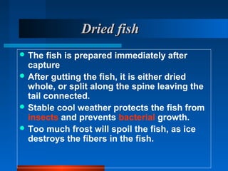 Dried fishDried fish
 The fish is prepared immediately after
capture
 After gutting the fish, it is either dried
whole, or split along the spine leaving the
tail connected.
 Stable cool weather protects the fish from
insects and prevents bacterial growth.
 Too much frost will spoil the fish, as ice
destroys the fibers in the fish.
 