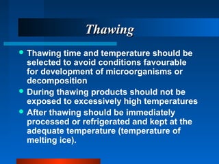 ThawingThawing
 Thawing time and temperature should be
selected to avoid conditions favourable
for development of microorganisms or
decomposition
 During thawing products should not be
exposed to excessively high temperatures
 After thawing should be immediately
processed or refrigerated and kept at the
adequate temperature (temperature of
melting ice).
 