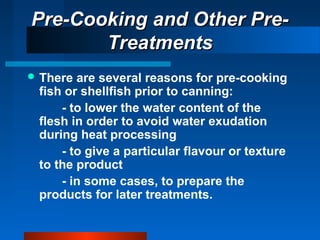 Pre-Cooking and Other Pre-Pre-Cooking and Other Pre-
TreatmentsTreatments
 There are several reasons for pre-cooking
fish or shellfish prior to canning:
- to lower the water content of the
flesh in order to avoid water exudation
during heat processing
- to give a particular flavour or texture
to the product
- in some cases, to prepare the
products for later treatments.
 