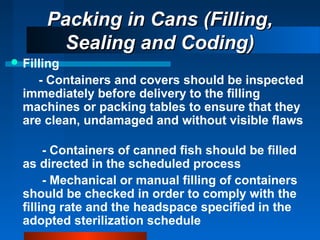 Packing in Cans (Filling,Packing in Cans (Filling,
Sealing and Coding)Sealing and Coding)
 Filling
- Containers and covers should be inspected
immediately before delivery to the filling
machines or packing tables to ensure that they
are clean, undamaged and without visible flaws
- Containers of canned fish should be filled
as directed in the scheduled process
- Mechanical or manual filling of containers
should be checked in order to comply with the
filling rate and the headspace specified in the
adopted sterilization schedule
 