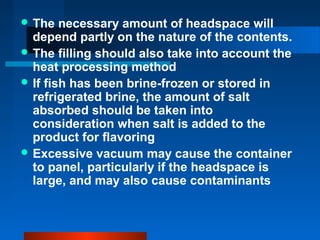  The necessary amount of headspace will
depend partly on the nature of the contents.
 The filling should also take into account the
heat processing method
 If fish has been brine-frozen or stored in
refrigerated brine, the amount of salt
absorbed should be taken into
consideration when salt is added to the
product for flavoring
 Excessive vacuum may cause the container
to panel, particularly if the headspace is
large, and may also cause contaminants
 