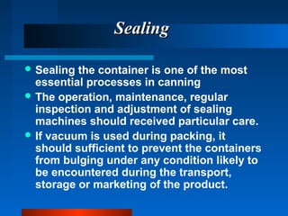 SealingSealing
 Sealing the container is one of the most
essential processes in canning
 The operation, maintenance, regular
inspection and adjustment of sealing
machines should received particular care.
 If vacuum is used during packing, it
should sufficient to prevent the containers
from bulging under any condition likely to
be encountered during the transport,
storage or marketing of the product.
 
