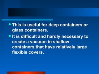 This is useful for deep containers or
glass containers.
It is difficult and hardly necessary to
create a vacuum in shallow
containers that have relatively large
flexible covers.
 