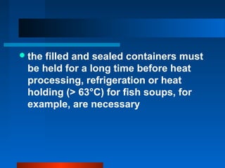 the filled and sealed containers must
be held for a long time before heat
processing, refrigeration or heat
holding (> 63°C) for fish soups, for
example, are necessary
 