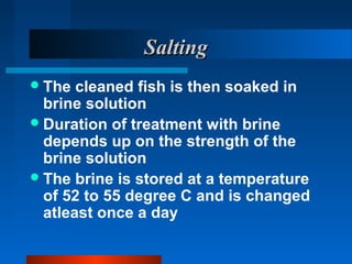 SaltingSalting
The cleaned fish is then soaked in
brine solution
Duration of treatment with brine
depends up on the strength of the
brine solution
The brine is stored at a temperature
of 52 to 55 degree C and is changed
atleast once a day
 