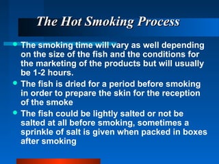 The Hot Smoking ProcessThe Hot Smoking Process
 The smoking time will vary as well depending
on the size of the fish and the conditions for
the marketing of the products but will usually
be 1-2 hours.
 The fish is dried for a period before smoking
in order to prepare the skin for the reception
of the smoke
 The fish could be lightly salted or not be
salted at all before smoking, sometimes a
sprinkle of salt is given when packed in boxes
after smoking
 
