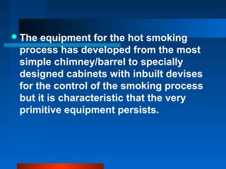 The equipment for the hot smoking
process has developed from the most
simple chimney/barrel to specially
designed cabinets with inbuilt devises
for the control of the smoking process
but it is characteristic that the very
primitive equipment persists.
 