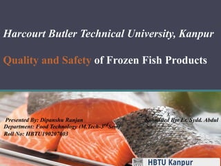 Harcourt Butler Technical University, Kanpur
Quality and Safety of Frozen Fish Products
Presented By: Dipanshu Ranjan Submitted By: Er. Sydd. Abdul
Department: Food Technology (M.Tech-3rdSem)
Roll No: HBTU190207003
 