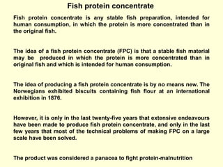 Fish protein concentrate
Fish protein concentrate is any stable fish preparation, intended for
human consumption, in which the protein is more concentrated than in
the original fish.
The idea of a fish protein concentrate (FPC) is that a stable fish material
may be produced in which the protein is more concentrated than in
original fish and which is intended for human consumption.
The idea of producing a fish protein concentrate is by no means new. The
Norwegians exhibited biscuits containing fish flour at an international
exhibition in 1876.
However, it is only in the last twenty-five years that extensive endeavours
have been made to produce fish protein concentrate, and only in the last
few years that most of the technical problems of making FPC on a large
scale have been solved.
The product was considered a panacea to fight protein-malnutrition
 