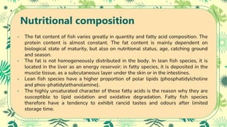 Nutritional composition
• The fat content of fish varies greatly in quantity and fatty acid composition. The
protein content is almost constant. The fat content is mainly dependent on
biological state of maturity, but also on nutritional status, age, catching ground
and season.
• The fat is not homogeneously distributed in the body. In lean fish species, it is
located in the liver as an energy reservoir; in fatty species, it is deposited in the
muscle tissue, as a subcutaneous layer under the skin or in the intestines.
• Lean fish species have a higher proportion of polar lipids (phosphatidylcholine
and phos-phatidylethanolamine).
• The highly unsaturated character of these fatty acids is the reason why they are
susceptible to lipid oxidation and oxidative degradation. Fatty fish species
therefore have a tendency to exhibit rancid tastes and odours after limited
storage time.
 