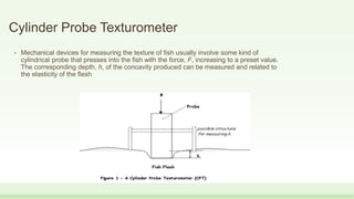 Cylinder Probe Texturometer
• Mechanical devices for measuring the texture of fish usually involve some kind of
cylindrical probe that presses into the fish with the force, F, increasing to a preset value.
The corresponding depth, h, of the concavity produced can be measured and related to
the elasticity of the flesh
 