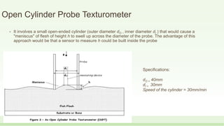 Open Cylinder Probe Texturometer
• It involves a small open-ended cylinder (outer diameter dO , inner diameter dI ) that would cause a
"meniscus" of flesh of height h to swell up across the diameter of the probe. The advantage of this
approach would be that a sensor to measure h could be built inside the probe
Specifications:
dO = 40mm
dI = 30mm
Speed of the cylinder = 30mm/min
 