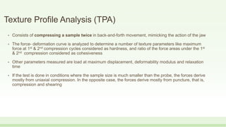 Texture Profile Analysis (TPA)
• Consists of compressing a sample twice in back-and-forth movement, mimicking the action of the jaw
• The force- deformation curve is analyzed to determine a number of texture parameters like maximum
force at 1st & 2nd compression cycles considered as hardness, and ratio of the force areas under the 1st
& 2nd compression considered as cohesiveness
• Other parameters measured are load at maximum displacement, deformability modulus and relaxation
time
• If the test is done in conditions where the sample size is much smaller than the probe, the forces derive
mostly from uniaxial compression. In the opposite case, the forces derive mostly from puncture, that is,
compression and shearing
 
