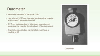 Durometer
• Measures hardness of the snow crab
• Has a broad 3.175mm diameter hemispherical indenter
which doesn’t penetrate the shell
• A 2.5 cm stainless steel or aluminum extension rod
separates the indenter from the body of the instrument
• Crab to be classified as hard shelled must have a
reading of 68
Durometer
 