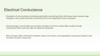 Electrical Conductance
• Disruption of cell structures (containing electrically conducting fluids) with tissue decay causes large
changes in the overall electrical conductivity and in the capacitance due to autolysis
• During storage, several other post mortem changes in the fish muscle affect quality through
mechanisms that could also alter the dielectric properties
• Most changes affect interactions between water and proteins, and degradation processes leading to the
formation of polar compounds
 