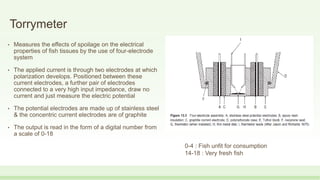 Torrymeter
• Measures the effects of spoilage on the electrical
properties of fish tissues by the use of four-electrode
system
• The applied current is through two electrodes at which
polarization develops. Positioned between these
current electrodes, a further pair of electrodes
connected to a very high input impedance, draw no
current and just measure the electric potential
• The potential electrodes are made up of stainless steel
& the concentric current electrodes are of graphite
• The output is read in the form of a digital number from
a scale of 0-18
0-4 : Fish unfit for consumption
14-18 : Very fresh fish
 