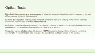 Optical Tests
• Ultraviolet fluorescence and luminescence of dispersions are carried out which report changes in the color
of fluorescence occurring during storage
• Bacterial decomposition on the surface of the fish loaf shows increased turbidity of the surface washings
which cane be measured by turbid metric method
• Optical test for establishing the presence of spoilage in crabmeat is based on turbidity of alcohol extracts that
developed upon the addition of saturated aqueous picric acid solution
• Computer screen photo assisted technique (CSPT) is used to display millions of colors, combining
wavelengths in optical range & also evaluates the absorbance and fluorescence of the samples
 
