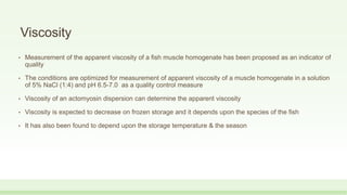 Viscosity
• Measurement of the apparent viscosity of a fish muscle homogenate has been proposed as an indicator of
quality
• The conditions are optimized for measurement of apparent viscosity of a muscle homogenate in a solution
of 5% NaCl (1:4) and pH 6.5-7.0 as a quality control measure
• Viscosity of an actomyosin dispersion can determine the apparent viscosity
• Viscosity is expected to decrease on frozen storage and it depends upon the species of the fish
• It has also been found to depend upon the storage temperature & the season
 