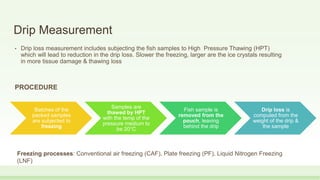 Drip Measurement
• Drip loss measurement includes subjecting the fish samples to High Pressure Thawing (HPT)
which will lead to reduction in the drip loss. Slower the freezing, larger are the ice crystals resulting
in more tissue damage & thawing loss
PROCEDURE
Batches of the
packed samples
are subjected to
freezing
Samples are
thawed by HPT
with the temp of the
pressure medium to
be 20°C
Fish sample is
removed from the
pouch, leaving
behind the drip
Drip loss is
computed from the
weight of the drip &
the sample
Freezing processes: Conventional air freezing (CAF), Plate freezing (PF), Liquid Nitrogen Freezing
(LNF)
 
