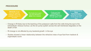 • Change in RI likely due to the leaching of the potassium salts from the cells lining the eye to the
extracellular vitreous humour, as the ion pump system across the cell membrane degrades on the
death of fish
• RI change is not affected by any bacterial growth in the eye
• Studies showed a linear relationship between the refractive index of eye fluid from haddock &
organoleptic score
Removal of eye
from the head by
making a slit in the
posterior portion of
the eyes
The fluids from each
eye are allowed to
drain into a beaker
Fluids are then
centrifuged &
filtered by passing
through glass wool
RI is determined by
Abbé
Refractometer
using two or three
drops of the eye
fluid
PROCEDURE
 
