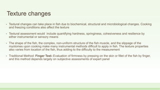 Texture changes
• Textural changes can take place in fish due to biochemical, structural and microbiological changes. Cooking
and freezing conditions also affect the texture
• Textural assessment would include quantifying hardness, springiness, cohesiveness and resilience by
either instrumental or sensory means
• The shape of the fish, the complex, non-uniform structure of the fish muscle, and the slippage of the
myotomes upon cooking make many instrumental methods difficult to apply in fish. The texture properties
also varies from location of the fish, thus adding to the difficulty to the measurement
• Traditional Method: Finger Test- Evaluation of firmness by pressing on the skin or fillet of the fish by finger,
and this method depends largely on subjective assessments of expert panel
 