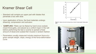 Kramer Shear Cell
• Standard cell contains an upper part with blades that
penetrate a box with slots
• Upon application of force, the food materials undergo
shearing, compression and extrusion
• SAMPLING: Fillets can be flaked by hand once cooked,
mixed thoroughly, and placed as a uniform layer in the cell
before performing the test or evenly to spread a fixed
amount of diced and cooked fish muscle in random fashion
• Parameters usually measured include maximum force at a
given sample weight, slope, energy of the force-deformation
curve
 