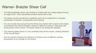 Warner- Bratzler Shear Cell
• The Warner-Bratzler shear cell consists of a blade with two cutting edges forming
an angle of 60°, which penetrates another device with a slot.
• The blade cuts the sample like a guillotine and is thus subjected to a complex
combination of tension, compression and shearing
• It is very to take into account how the fibers are oriented with respect to the blade,
and therefore the Warner-Bratzler method is difficult to perform, especially with
small pieces of fish muscle. The blade needs to be sharpened regularly
• The shearing takes place in a very localised area of the muscle, causing distortion
of the muscle fibers
• Can be used for studying the influence of factors such as different cooking
temperature & ice storage on the texture
 