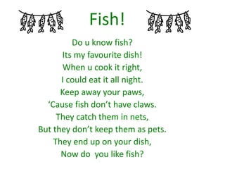 Fish!
Do u know fish?
Its my favourite dish!
When u cook it right,
I could eat it all night.
Keep away your paws,
‘Cause fish don’t have claws.
They catch them in nets,
But they don’t keep them as pets.
They end up on your dish,
Now do you like fish?
 