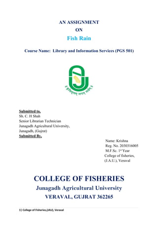 1| College of Fisheries,(JAU), Veraval
AN ASSIGNMENT
ON
Fish Rain
Course Name: Library and Information Services (PGS 501)
Submitted to,
Sh. C. H Shah
Senior Librarian Technician
Junagadh Agricultural University,
Junagadh, (Gujrat)
Submitted By,
Name: Krishna
Reg. No. 2030316005
M.F.Sc. 1st
Year
College of fisheries,
(J.A.U.), Veraval
COLLEGE OF FISHERIES
Junagadh Agricultural University
VERAVAL, GUJRAT 362265
 