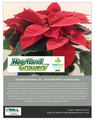 Heartland Growers, Inc., Tests Fish Rich® on Poinsettias 
   The use of Bell Aquaculture’s Fish Rich® 2‐2‐2 Organic as a primary fertilizer on poinsettias was trialed at 
   Heartland Growers, Inc. (Westfield, IN), from early September through the end of November 2012.  The 
project was led by Heartland's Young Plant Specialist Ben Matthews, who says the common fertilizer formula 
   and a volume to weight conversion factor were used to obtain 250 ppm of nitrogen for the trial (specific 
formulation for the study is available on request). Matthews recounts: "Overall, the results were impressive ‐ 
  especially in terms of the rich color of the modified bracts. Another notable result was the 2‐2‐2 regiment 
    had a growth regulating effect on the poinsettias. None of the poinsettias being trialed with Fish Rich 
                           exhibited any symptoms of nutrient deficiency or toxicity."



                                                                            Contact: Regina Dunlavy
                                                      (260) 251‐3900 or Regina@bellaquacuture.com 
 
