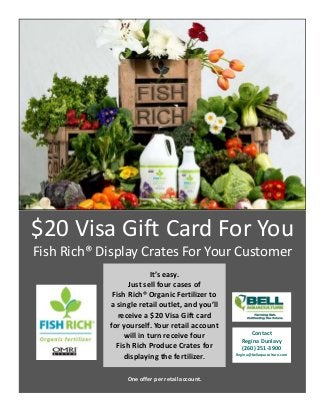 $20 Visa Gift Card For You 
        Fish Rich® Display Crates For Your Customer 
                                        
                                        




                                  It’s easy.  
                          Just sell four cases of  
                     Fish Rich® Organic Fertilizer to  
                    a single retail outlet, and you’ll  
                       receive a $20 Visa Gift card  
                    for yourself. Your retail account 
                                                                Contact  
                         will in turn receive four  
                                                             Regina Dunlavy  
                      Fish Rich Produce Crates for           (260) 251‐3900  
                         displaying the fertilizer.        Regina@bellaquaculture.com  




                         One offer per retail account. 
 