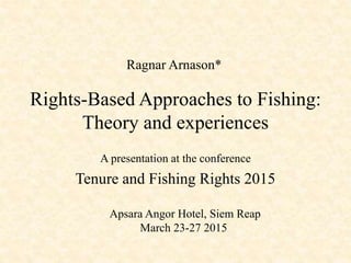 Rights-Based Approaches to Fishing:
Theory and experiences
A presentation at the conference
Tenure and Fishing Rights 2015
Ragnar Arnason*
Apsara Angor Hotel, Siem Reap
March 23-27 2015
 