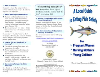 1. What is mercury?
                                                  “Should I stop eating fish?”
Mercury is a metal that can come from
natural and man-made sources. It is found      No! Remember, fish is a good
in rocks, soil, and water.                     food and part of a healthy diet. So
2. Why is mercury in fish harmful?             don’t stop eating fish!
   Mercury can be very harmful to the
   brain and even small amounts can            5. What if I have already been eating
   damage a brain that is just starting to        more than advised?
   form or grow. That’s why young              Mercury leaves the body slowly. If you
   children, unborn and breast-fed babies      have eaten more than you should, do not
   are at the most risk.                       eat any of the fish that should be limited
   Too much mercury may affect a child’s       for a few months.
   behavior and lead to learning problems
                                               6. Is there more I can find out about
   later in life.
                                                  mercury in our fish?
No one knows what the “safe” level of
                                               For more information visit the following
mercury is. However, the advice in this fact
                                               websites:
sheet is designed with a safety factor to
                                                www.cfsan.fda.gov/~dms/admehg.html
protect against harm.
                                                              www.epa.gov/ost/fish.
3. How do fish get high levels of
   mercury?                                                        or call the
                                                             Department of Health at
   Fish take in mercury from water as it                         808-586-4249
   passes over their gills.
   As reef animals and small fish absorb
   this harmful substance it stays inside
   their bodies.
   As bigger fish eat small fish, the
   mercury levels increase. Those at “the
   top of the food chain” are the ones with                Linda Lingle, Governor
   the high levels.                              Chiyome L. Fukino, M.D., Director of Health
                                                                                                                     Hawaii State Department of Health
4. Can cooking fish get rid of the                              Nondiscrimination in Services
   mercury?                                    We provide access to our activities without regard to race, color,
                                               national origin (including language), age, sex, religion, or
No, there is no method of cooking or           disability. Write or call the program noted above or our
                                               departmental Affirmative Action Officer at Box 3378, Honolulu,
cleaning fish that will reduce the amount of   HI 96801-3378 or at (808) 586-4616 (voice/tty) within 180 days of a
                                               problem.
mercury.
                                                                           07/2003
 