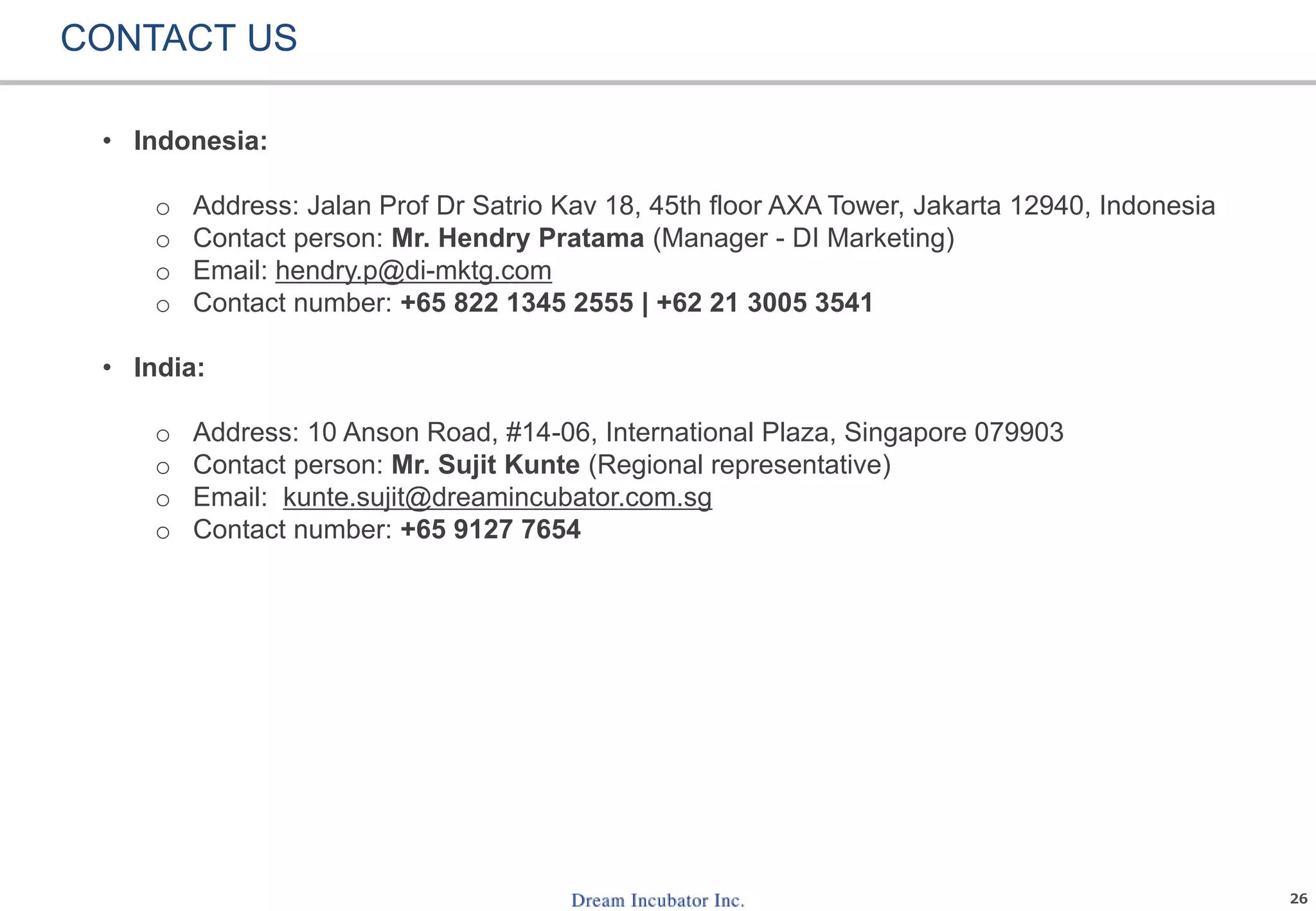 26
CONTACT US
• Indonesia:
o Address: Jalan Prof Dr Satrio Kav 18, 45th floor AXA Tower, Jakarta 12940, Indonesia
o Contact person: Mr. Hendry Pratama (Manager - DI Marketing)
o Email: hendry.p@di-mktg.com
o Contact number: +65 822 1345 2555 | +62 21 3005 3541
• India:
o Address: 10 Anson Road, #14-06, International Plaza, Singapore 079903
o Contact person: Mr. Sujit Kunte (Regional representative)
o Email: kunte.sujit@dreamincubator.com.sg
o Contact number: +65 9127 7654
 