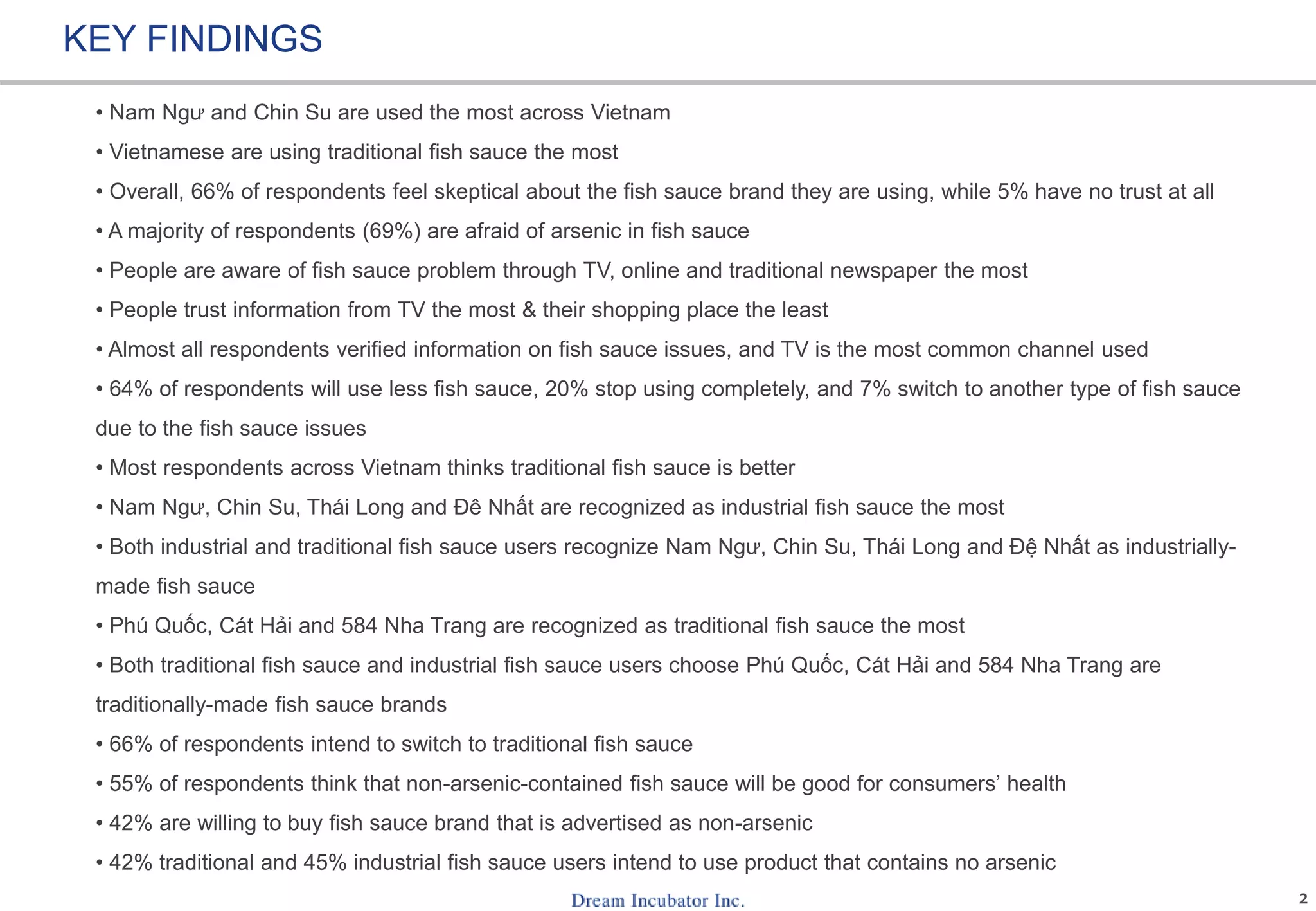 2
KEY FINDINGS
• Nam Ngư and Chin Su are used the most across Vietnam
• Vietnamese are using traditional fish sauce the most
• Overall, 66% of respondents feel skeptical about the fish sauce brand they are using, while 5% have no trust at all
• A majority of respondents (69%) are afraid of arsenic in fish sauce
• People are aware of fish sauce problem through TV, online and traditional newspaper the most
• People trust information from TV the most & their shopping place the least
• Almost all respondents verified information on fish sauce issues, and TV is the most common channel used
• 64% of respondents will use less fish sauce, 20% stop using completely, and 7% switch to another type of fish sauce
due to the fish sauce issues
• Most respondents across Vietnam thinks traditional fish sauce is better
• Nam Ngư, Chin Su, Thái Long and Đê Nhất are recognized as industrial fish sauce the most
• Both industrial and traditional fish sauce users recognize Nam Ngư, Chin Su, Thái Long and Đệ Nhất as industrially-
made fish sauce
• Phú Quốc, Cát Hải and 584 Nha Trang are recognized as traditional fish sauce the most
• Both traditional fish sauce and industrial fish sauce users choose Phú Quốc, Cát Hải and 584 Nha Trang are
traditionally-made fish sauce brands
• 66% of respondents intend to switch to traditional fish sauce
• 55% of respondents think that non-arsenic-contained fish sauce will be good for consumers’ health
• 42% are willing to buy fish sauce brand that is advertised as non-arsenic
• 42% traditional and 45% industrial fish sauce users intend to use product that contains no arsenic
 