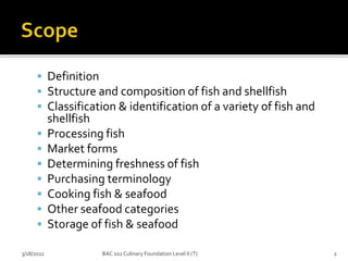  Definition
 Structure and composition of fish and shellfish
 Classification & identification of a variety of fish and
shellfish
 Processing fish
 Market forms
 Determining freshness of fish
 Purchasing terminology
 Cooking fish & seafood
 Other seafood categories
 Storage of fish & seafood
3/18/2022 2
BAC 102 Culinary Foundation Level II (T)
 